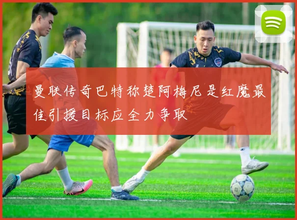 曼联传奇巴特称楚阿梅尼是红魔最佳引援目标应全力争取