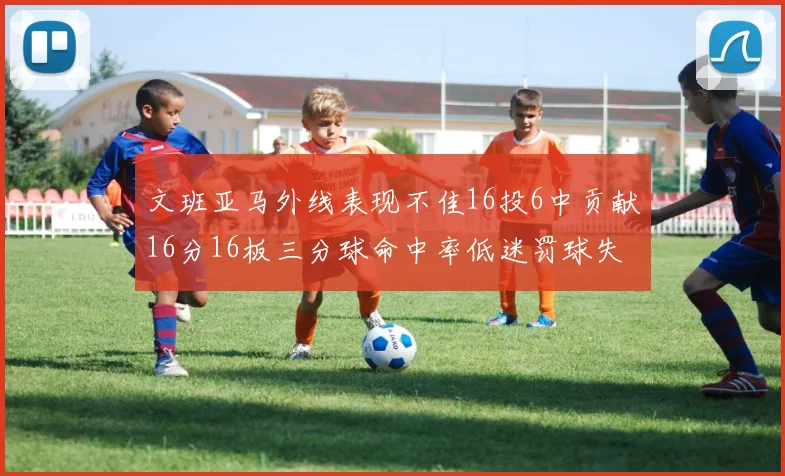 文班亚马外线表现不佳16投6中贡献16分16板三分球命中率低迷罚球失准影响球队表现