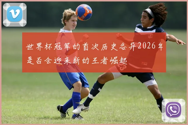 世界杯冠军的首次历史各异2026年是否会迎来新的王者崛起