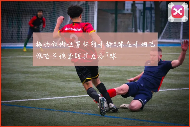 梅西领衔世界杯射手榜8球在手姆巴佩哈兰德紧随其后各7球