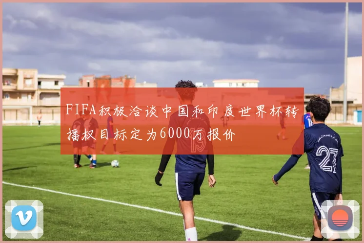 FIFA积极洽谈中国和印度世界杯转播权目标定为6000万报价