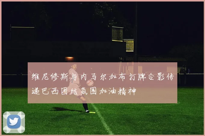 维尼修斯与内马尔加布打牌合影传递巴西团结氛围加油精神