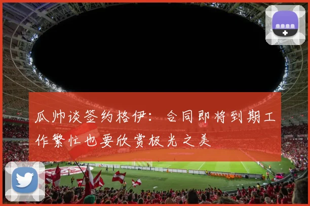 瓜帅谈签约格伊：合同即将到期工作繁忙也要欣赏极光之美