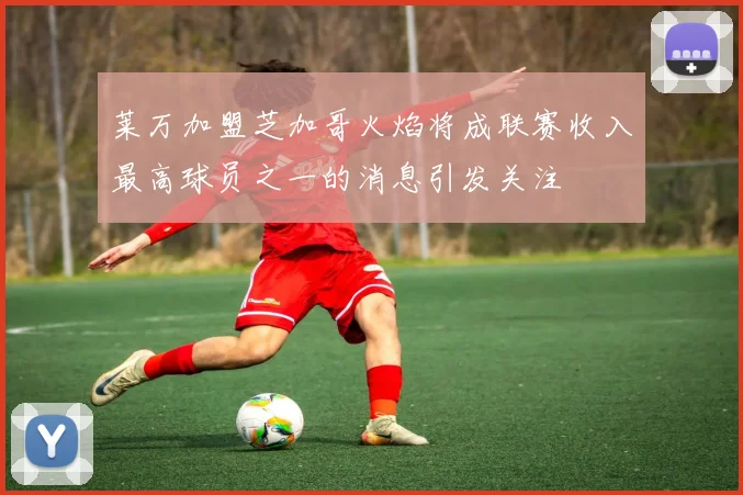 莱万加盟芝加哥火焰将成联赛收入最高球员之一的消息引发关注