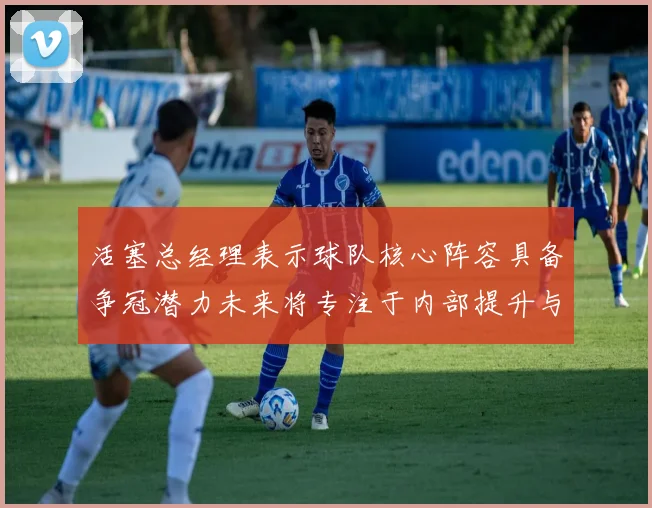 活塞总经理表示球队核心阵容具备争冠潜力未来将专注于内部提升与发展