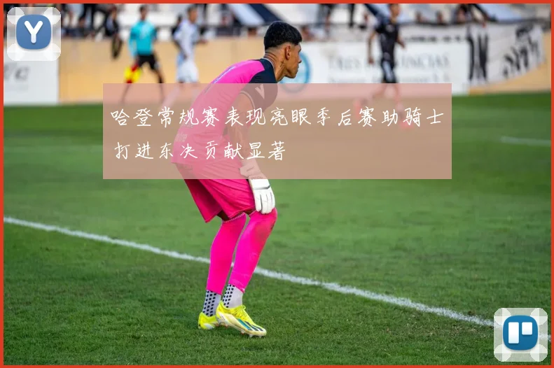 哈登常规赛表现亮眼季后赛助骑士打进东决贡献显著