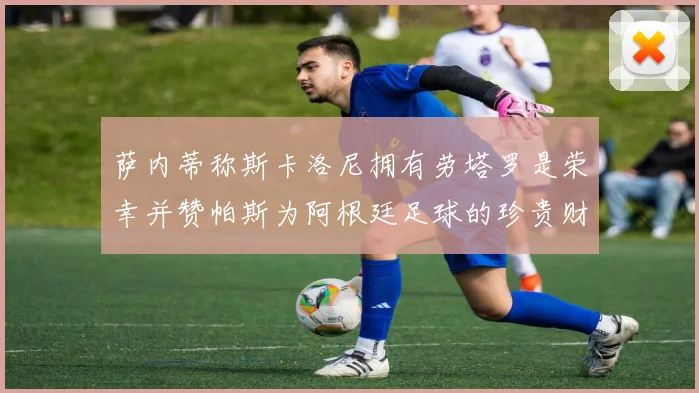 萨内蒂称斯卡洛尼拥有劳塔罗是荣幸并赞帕斯为阿根廷足球的珍贵财富