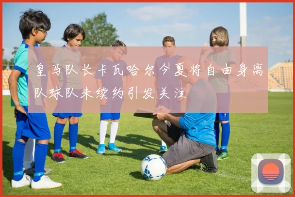皇马队长卡瓦哈尔今夏将自由身离队球队未续约引发关注