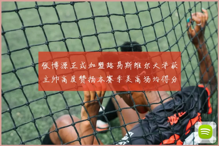 张博源正式加盟路易斯维尔大学获主帅高度赞扬本赛季美高场均得分达到202分