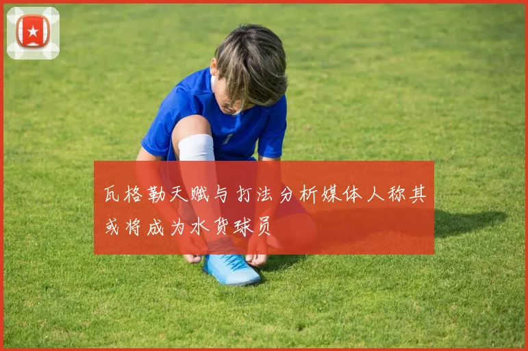 瓦格勒天赋与打法分析媒体人称其或将成为水货球员