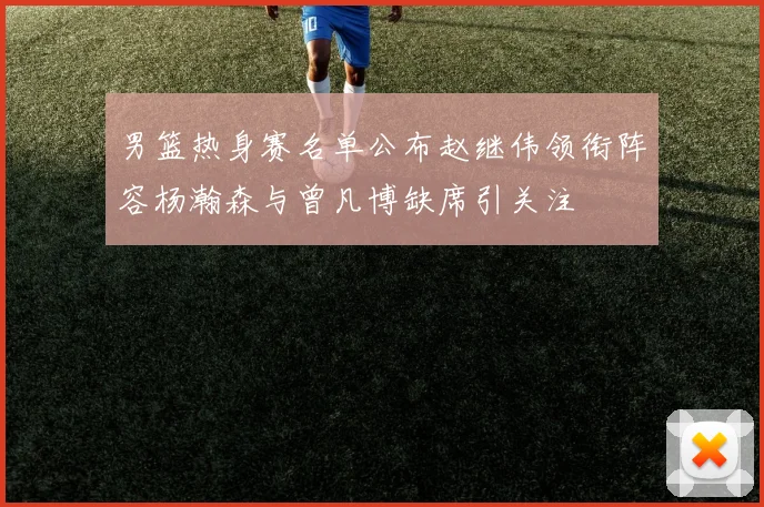 男篮热身赛名单公布赵继伟领衔阵容杨瀚森与曾凡博缺席引关注