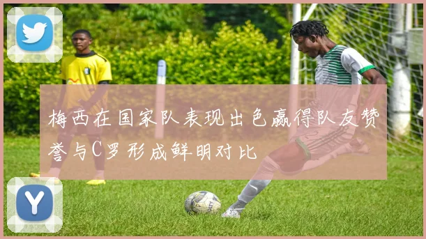 梅西在国家队表现出色赢得队友赞誉与C罗形成鲜明对比