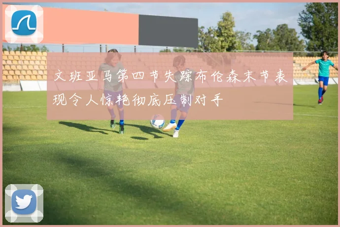 文班亚马第四节失踪布伦森末节表现令人惊艳彻底压制对手