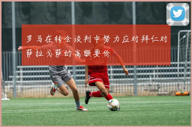 罗马在转会谈判中努力应对拜仁对萨拉戈萨的高额要价