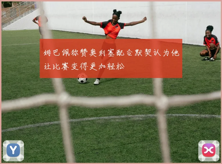 姆巴佩称赞奥利塞配合默契认为他让比赛变得更加轻松