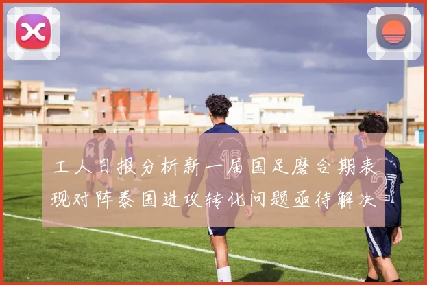 工人日报分析新一届国足磨合期表现对阵泰国进攻转化问题亟待解决