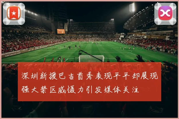 深圳新援巴吉首秀表现平平却展现强大禁区威慑力引发媒体关注