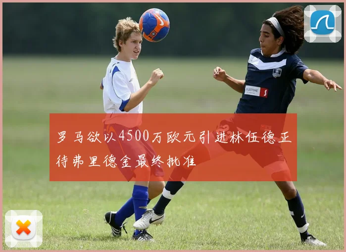 罗马欲以4500万欧元引进林伍德正待弗里德金最终批准