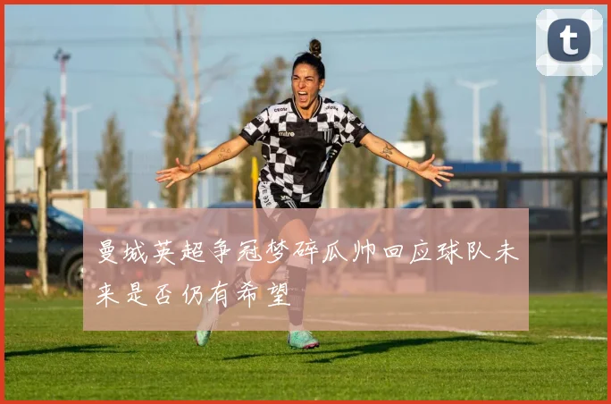 曼城英超争冠梦碎瓜帅回应球队未来是否仍有希望