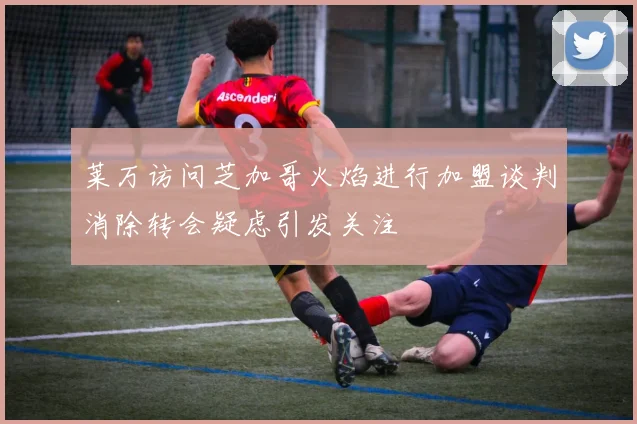 莱万访问芝加哥火焰进行加盟谈判消除转会疑虑引发关注